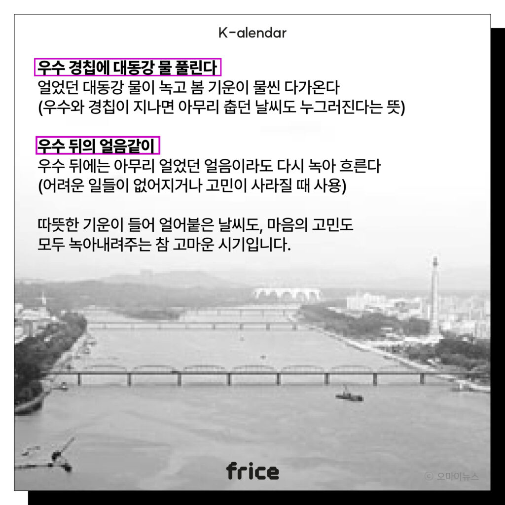 우수 경칩에 대동강 물 풀린다
얼었던 대동강 물이 녹고 봄 기운이 물씬 다가온다
(우수와 경칩이 지나면 아무리 춥던 날씨도 누그러진다는 뜻)
우수 뒤의 얼음같이
우수 뒤에는 아무리 얼었던 얼음이라도 다시 녹아 흐른다
(어려운 일들이 없어지거나 고민이 사라질 때 사용)
따뜻한 기운이 들어 얼어붙은 날씨도, 마음의 고민도
모두 녹아내려주는 참 고마운 시기입니다.
(평양 대동강 사진)  (c) 오마이뉴스