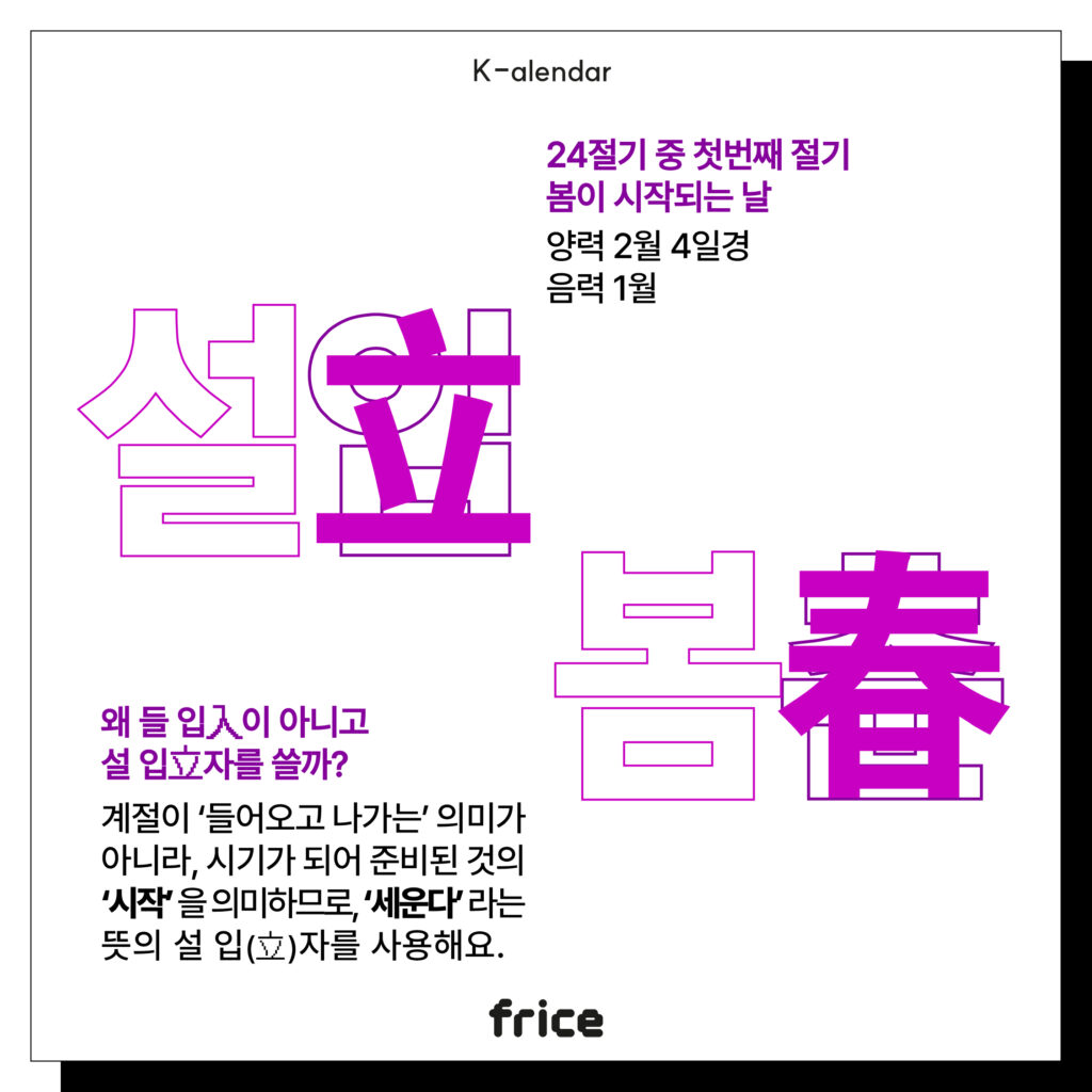 입춘
24절기 중 첫번째 절기
봄이 시작되는 날
양력 2월 4일경
음력 1월
왜 들 입入이 아니고
설 입立자를 쓸까?
계절이 ‘들어오고 나가는’ 의미가 아니라, 시기가 되어 준비된 것의 ‘시작’ 을 의미하므로, ‘세운다’ 라는 뜻의 설 입(立)자를 사용해요.