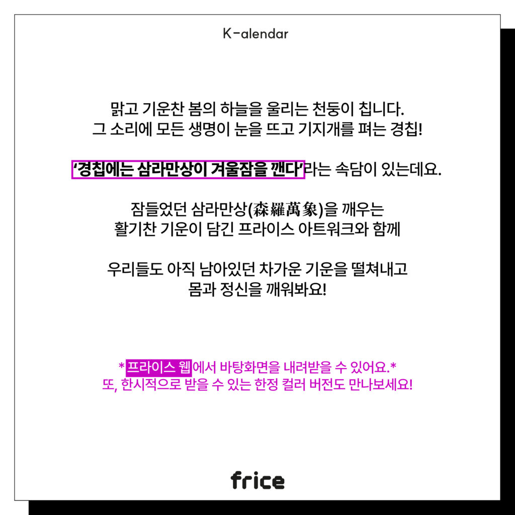 맑고 기운찬 봄의 하늘을 울리는 천둥이 칩니다.
그 소리에 모든 생명이 눈을 뜨고 기지개를 펴는 경칩!
‘경칩에는 삼라만상이 겨울잠을 깬다’라는 속담이 있는데요.
잠들었던 삼라만상(森羅萬象)을 깨우는
활기찬 기운이 담긴 프라이스 아트워크와 함께
우리들도 아직 남아있던 차가운 기운을 떨쳐내고
몸과 정신을 깨워봐요!
프라이스 웹에서 바탕화면을 내려받을 수 있어요.*
또, 한시적으로 받을 수 있는 한정 컬러 버전도 만나보세요!