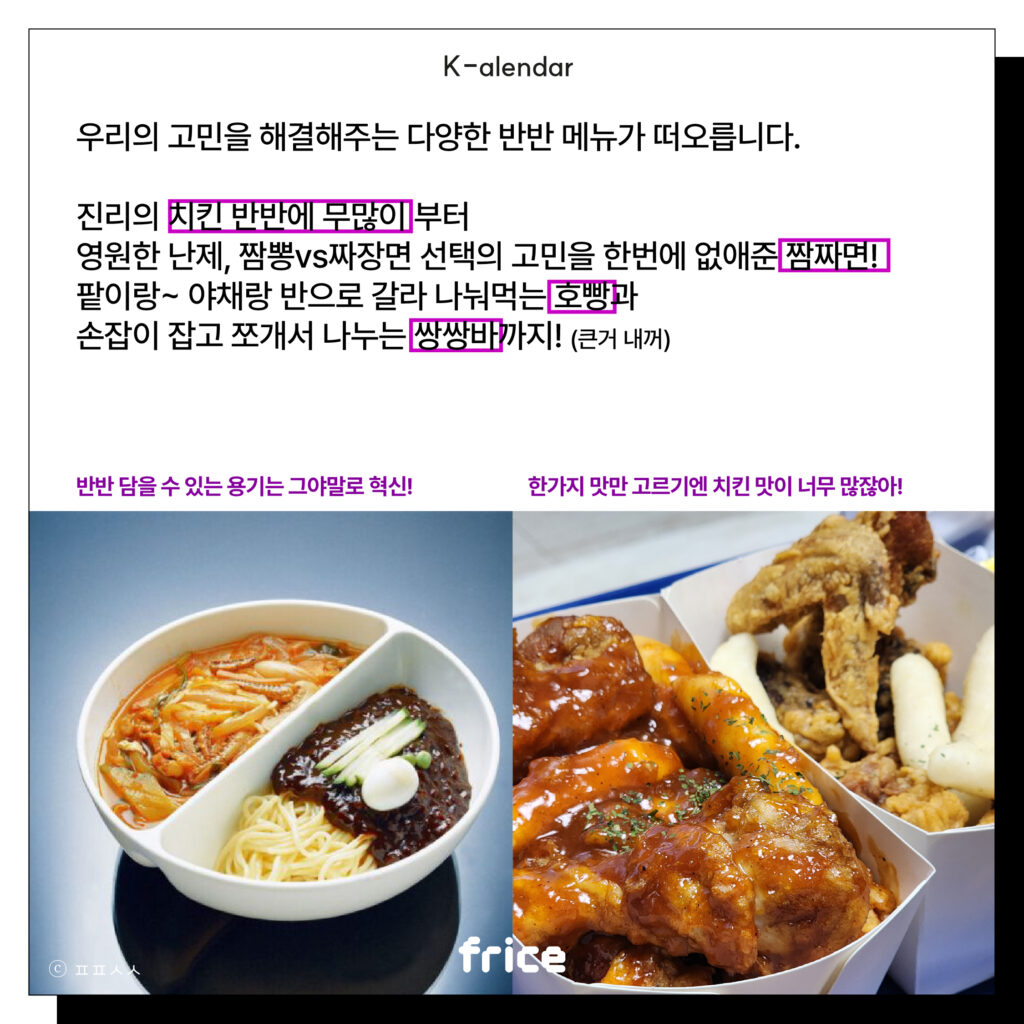 우리의 고민을 해결해주는 다양한 반반 메뉴가 떠오릅니다.
진리의 치킨 반반에 무많이 부터
영원한 난제, 짬뽕vs짜장면 선택의 고민을 한번에 없애준 짬짜면!
팥이랑~ 야채랑 반으로 갈라 나눠먹는 호빵과
손잡이 잡고 쪼개서 나누는 쌍쌍바까지! (큰거 내꺼)
반반 담을 수 있는 용기는 그야말로 혁신! / 한가지맛만 고르기엔 치킨 맛이 너무 많잖아!
(짬짜면과 반반치킨을 글과 나란히 배치)(C)ㅍㅍㅅㅅ