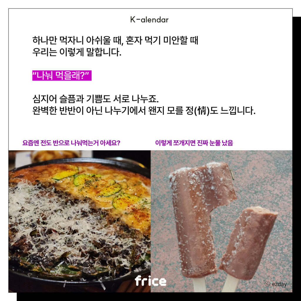 하나만 먹자니 아쉬울 때, 혼자 먹기 미안할 때
우리는 이렇게 말합니다.
“나눠 먹을래?”
심지어 슬픔과 기쁨도 서로 나누죠.
완벽한 반반이 아닌 나누기에서 왠지 모를 정(情)도 느낍니다.
요즘엔 전도 반으로 나눠먹는거 아세요? / 이렇게 쪼개지면 진짜 눈물났음
(부침개나 쌍쌍바처럼 반반씩 나눠서 먹을 수 있는 음식을 글과 나란히 배치)(C)ezday
