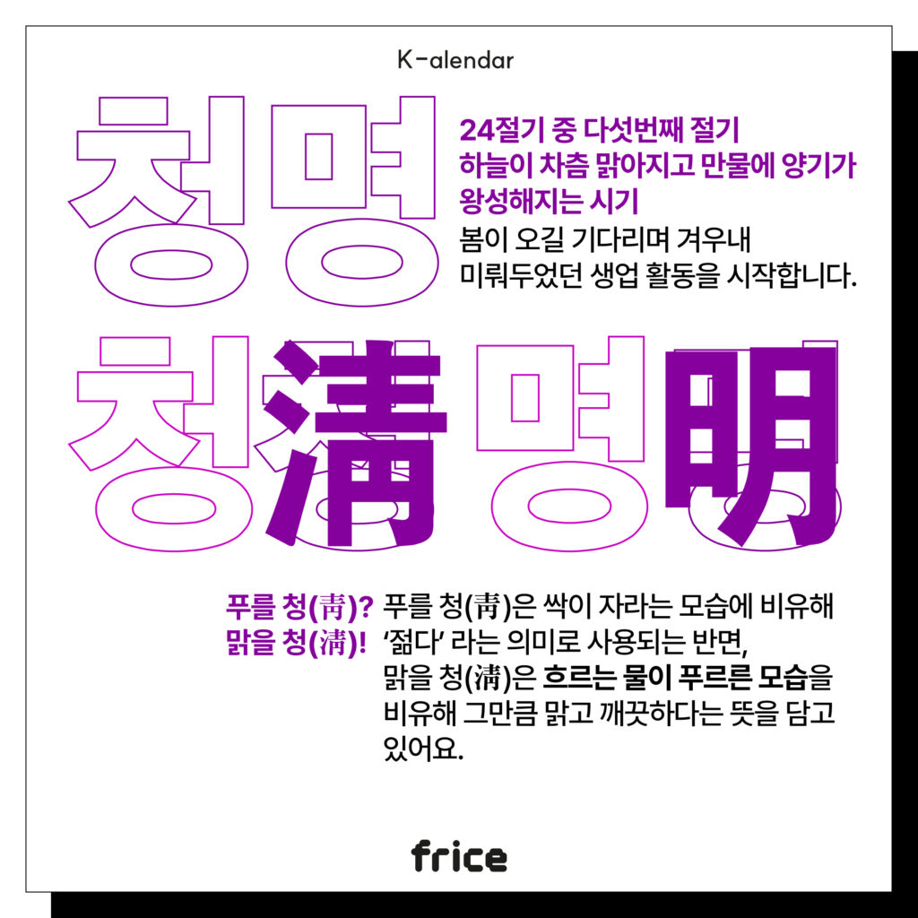 청명
24절기 중 다섯번째 절기
하늘이 차츰 맑아지고 만물에 양기가 왕성해지는 시기 
봄이 오길 기다리며 겨우내 
미뤄두었던 생업 활동을 시작합니다. 
푸를 청(靑)?
맑을 청(淸)!
푸를 청(靑)은 싹이 자라는 모습에 비유해 ‘젊다’ 라는 의미로 사용되는 반면, 
맑을 청(淸)은 흐르는 물이 푸르른 모습을 비유해 그만큼 맑고 깨끗하다는 뜻을 담고 있어요.