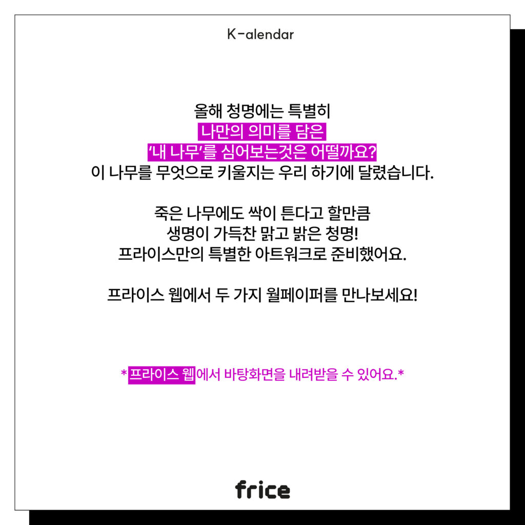 올해 청명에는 특별히
나만의 의미를 담은
‘내 나무’를 심어보는것은 어떨까요?
이 나무를 무엇으로 키울지는 우리 하기에 달렸습니다.
죽은 나무에도 싹이 튼다고 할만큼
생명이 가득찬 맑고 밝은 청명!
프라이스만의 특별한 아트워크로 준비했어요.
프라이스 웹에서 두 가지 월페이퍼를 만나보세요!
프라이스 웹에서 바탕화면을 내려받을 수 있어요.*