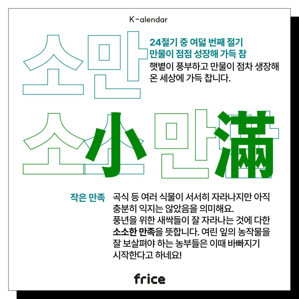 소만
24절기 중 여덟 번째 절기
만물이 점점 성장해 가득 참
햇볕이 풍부하고 만물이 점차 생장해
온 세상에 가득 찹니다.
작은 만족
곡식 등 여러 식물이 서서히 자라나지만 아직 충분히 익지는 않았음을 의미해요. 
풍년을 위한 새싹들이 잘 자라나는 것에 다한 소소한 만족을 뜻합니다. 여린 잎의 농작물을 잘 보살펴야 하는 농부들은 이때 바빠지기 시작한다고 하네요!