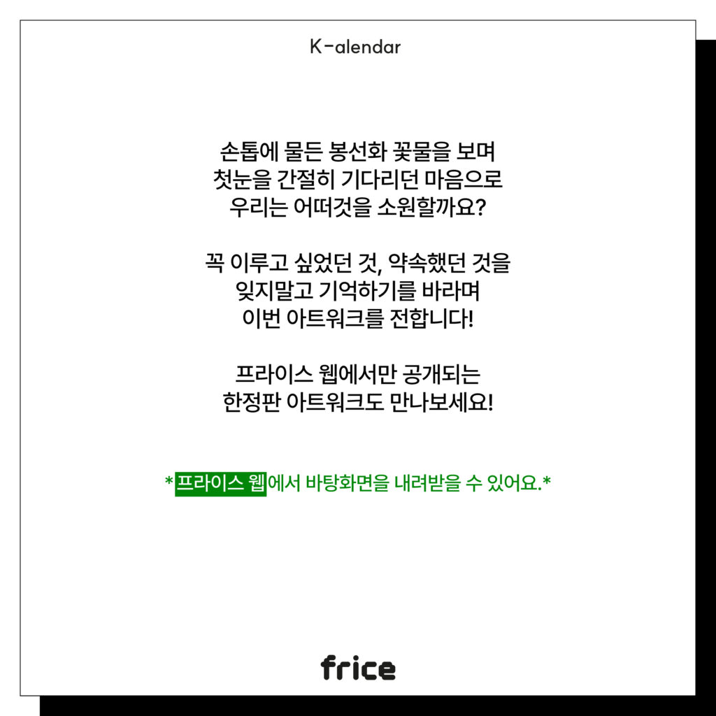 손톱에 물든 봉선화 꽃물을 보며
첫눈을 간절히 기다리던 마음으로
우리는 어떠것을 소원할까요?
꼭 이루고 싶었던 것, 약속했던 것을
잊지말고 기억하기를 바라며
이번 아트워크를 전합니다!
프라이스 웹에서만 공개되는
한정판 아트워크도 만나보세요!
*프라이스 웹에서 바탕화면을 내려받을 수 있어요.*