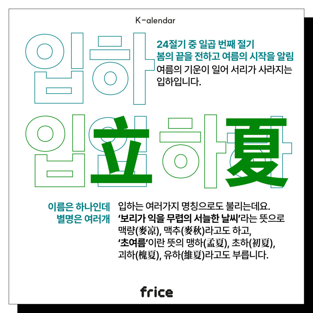 입하
24절기 중 일곱 번째 절기
봄의 끝을 전하고 여름의 시작을 알림
여름의 기운이 일어 서리가 사라지는
입하입니다.
이름은 하나인데
별명은 여러개
입하는 여러가지 명칭으로도 불리는데요.
‘보리가 익을 무렵의 서늘한 날씨’라는 뜻으로 맥량(麥凉), 맥추(麥秋)라고도 하고, 
‘초여름’이란 뜻의 맹하(孟夏), 초하(初夏), 괴하(槐夏), 유하(維夏)라고도 부릅니다.