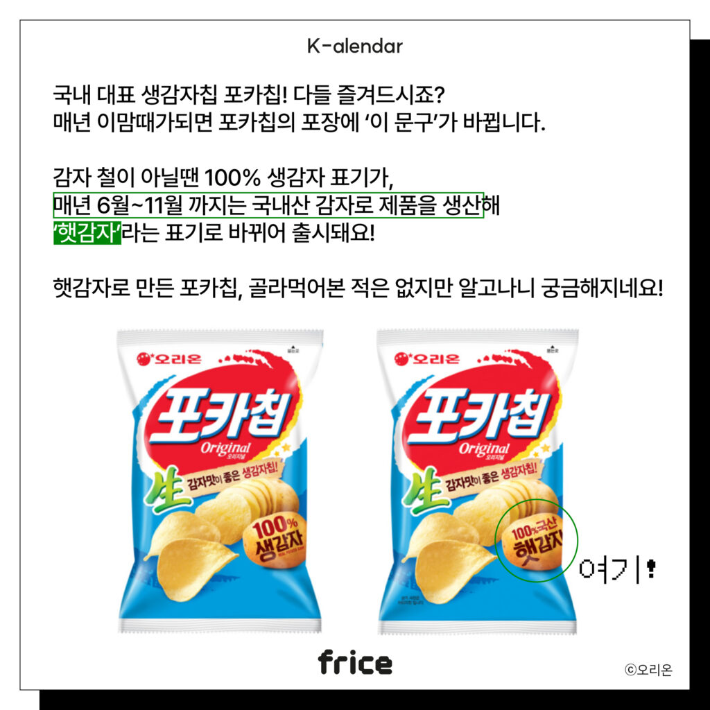 국내 대표 생감자칩 포카칩! 다들 즐겨드시죠?
매년 이맘때가되면 포카칩의 포장에 ‘이 문구’가 바뀝니다.
감자 철이 아닐땐 100% 생감자 표기가, 
매년 6월~11월 까지는 국내산 감자로 제품을 생산해
‘햇감자’라는 표기로 바뀌어 출시돼요!
햇감자로 만든 포카칩, 골라먹어본 적은 없지만 알고나니 궁금해지네요!
(오리온 포카칩을 글과 나란히 배치)(C)ㅍㅍㅅㅅ