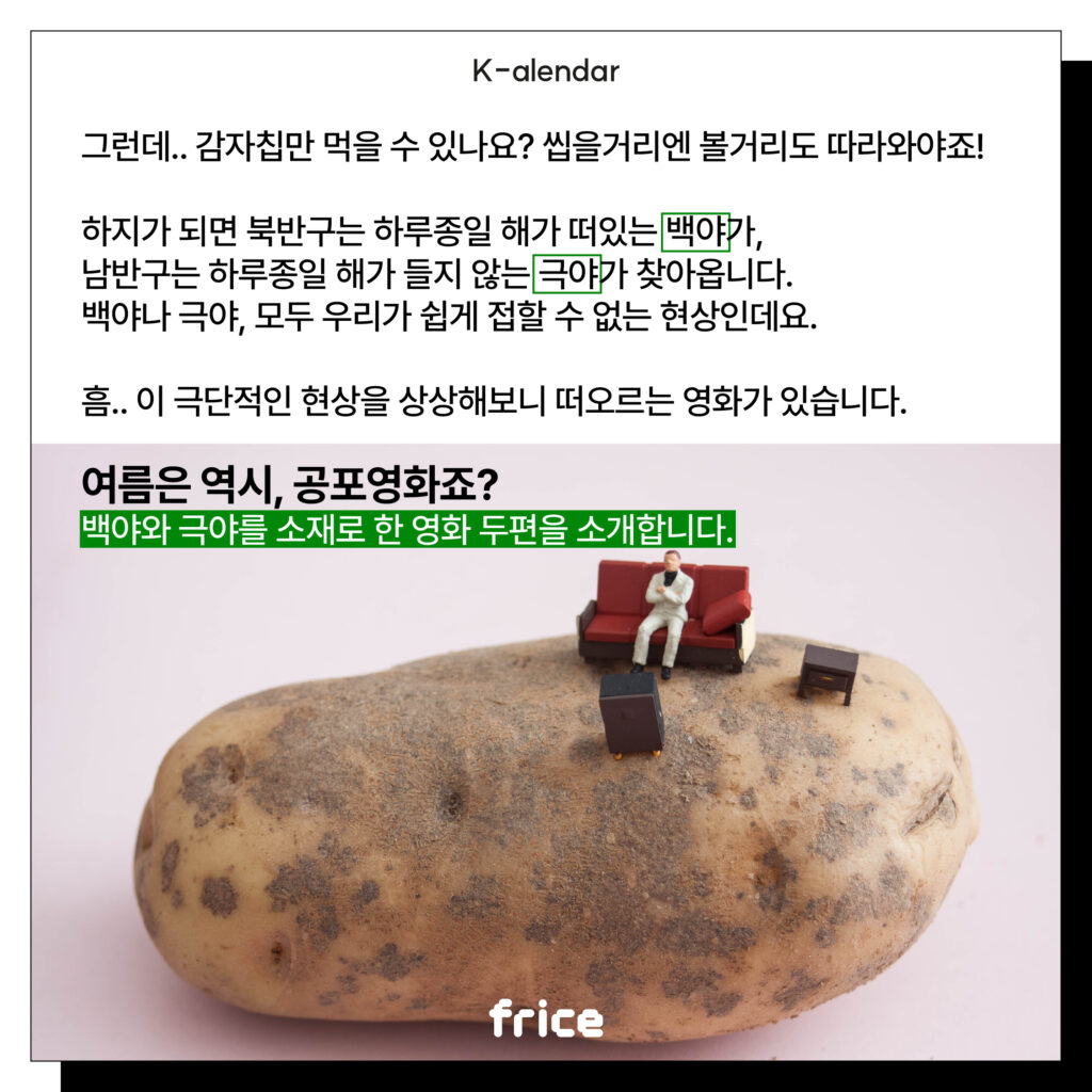 그런데.. 감자칩만 먹을 수 있나요? 씹을거리엔 볼거리도 따라와야죠!
하지가 되면 북반구는 하루종일 해가 떠있는 백야가, 
남반구는 하루종일 해가 들지 않는 극야가 찾아옵니다.
백야나 극야, 모두 우리가 쉽게 접할 수 없는 현상인데요. 
흠.. 이 극단적인 현상을 상상해보니 떠오르는 영화가 있습니다. 
여름은 역시, 공포영화죠? 
백야와 극야를 소재로 한 영화 두편을 소개합니다.
(껍질 안깐 감자 위에 사람 피규어를 올린 사진을 글과 나란히 배치)