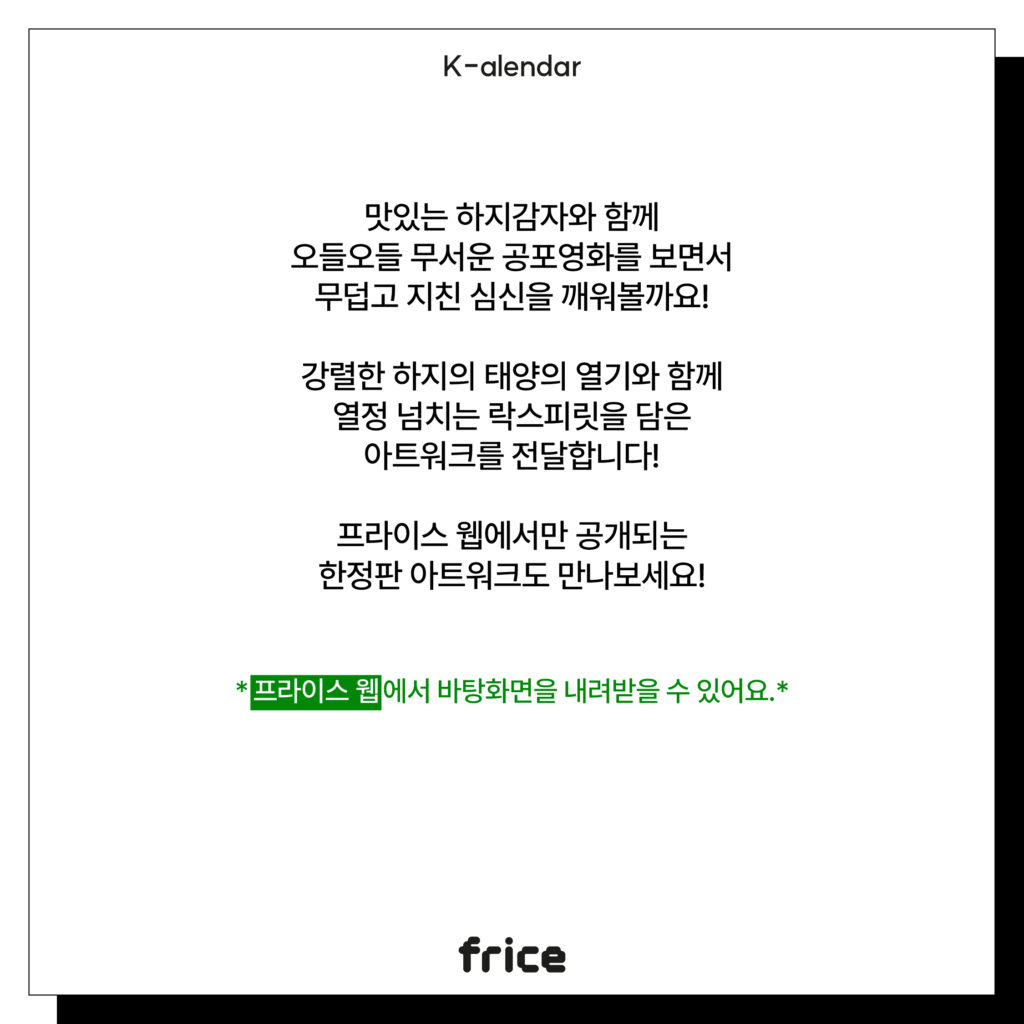 맛있는 하지감자와 함께
오들오들 무서운 공포영화를 보면서
무덥고 지친 심신을 깨워볼까요!
강렬한 하지의 태양의 열기와 함께
열정 넘치는 락스피릿을 담은
아트워크를 전달합니다!
프라이스 웹에서만 공개되는
한정판 아트워크도 만나보세요!
*프라이스 웹에서 바탕화면을 내려받을 수 있어요.*
