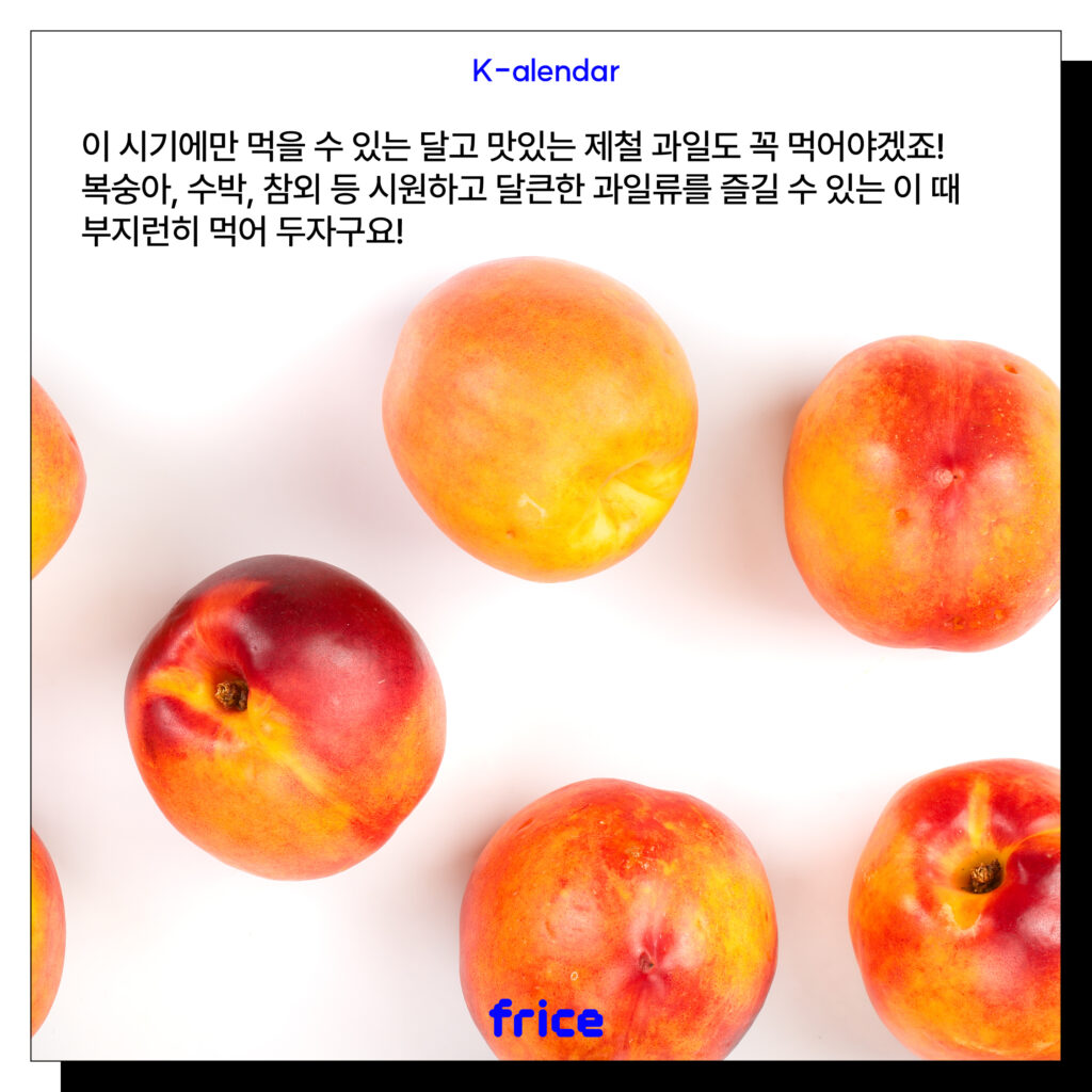 이 시기에만 먹을 수 있는 달고 맛있는 제철 과일도 꼭 먹어야겠죠! 복숭아, 수박, 참외 등 시원하고 달큰한 과일류를 즐길 수 있는 이 때 부지런히 먹어 두자구요!
(신선한 과일 사진을 글과 나란히 배치)