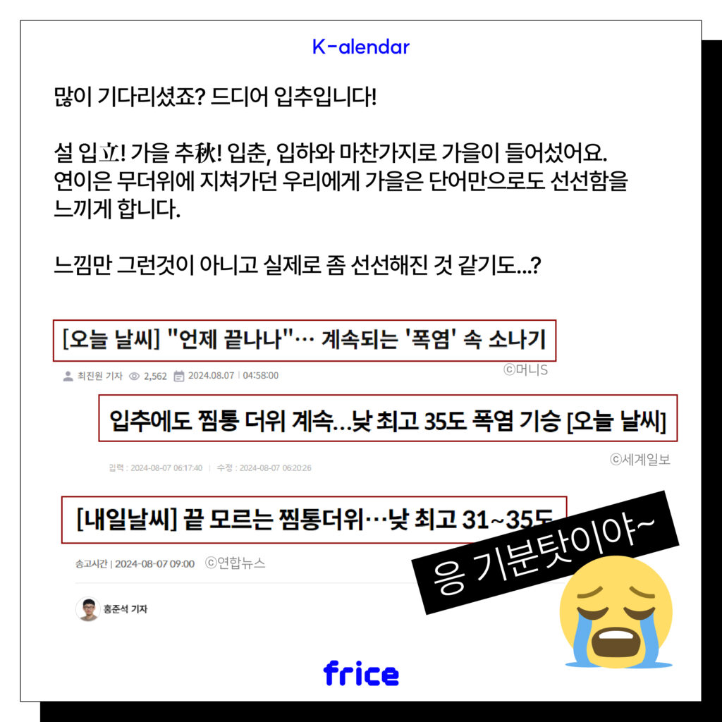 많이 기다리셨죠? 드디어 입추입니다!
설 입立! 가을 추秋! 입춘, 입하와 마찬가지로 가을이 들어섰어요.
연이은 무더위에 지쳐가던 우리에게 가을은 단어만으로도 선선함을 느끼게 합니다.
느낌만 그런것이 아니고 실제로 좀 선선해진 것 같기도...?
(더운 날씨 관련 기사 이미지)
[오늘 날씨] "언제 끝나나"... 계속되는 '폭염' 속 소나기
입추에도 찜통 더위 계속...낮 최고 35도 폭염 기승 [오늘 날씨]
[내일날씨] 끝 모르는 찜통더위...낮 최고 31~35도
"응 기분탓이야~" 