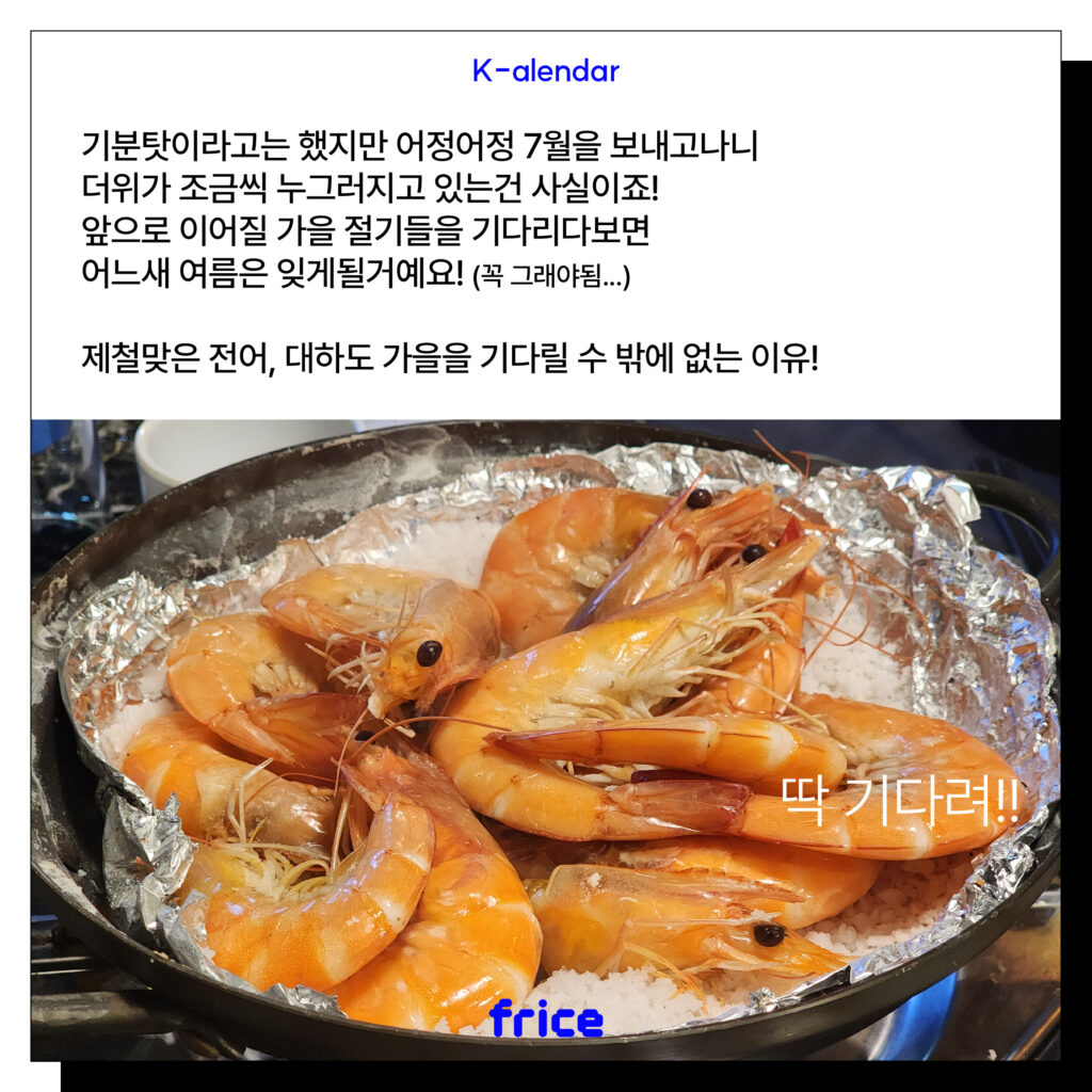 (대하 소금구이 이미지)
기분탓이라고는 했지만 어정어정 7월을 보내고나니 더위가 조금씩 누그러지고 있는건 사실이죠!
앞으로 이어질 가을 절기들을 기다리다보면 어느새 여름은 잊게될거예요! (꼭 그래야됨...)
제철맞은 전어, 대하도 가을을 기다릴 수 밖에 없는 이유!