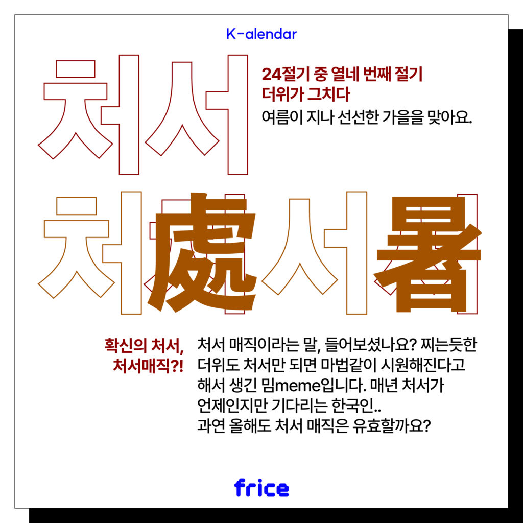 처서
24절기 중 열 네번째 절기
더위가 그치다
여름을 지나 선선한 가을을 맞아요.
확신의 처서,
처서매직?!
처서 매직이라는 말, 들어보셨나요? 찌는듯한 더위도 처서만 되면 마법같이 시원해진다고해서 생긴 밈입니다. 매년 처서가 언제인지만 기다리는 한국인..과연 올해도 처서 매직은 유효할까요?
