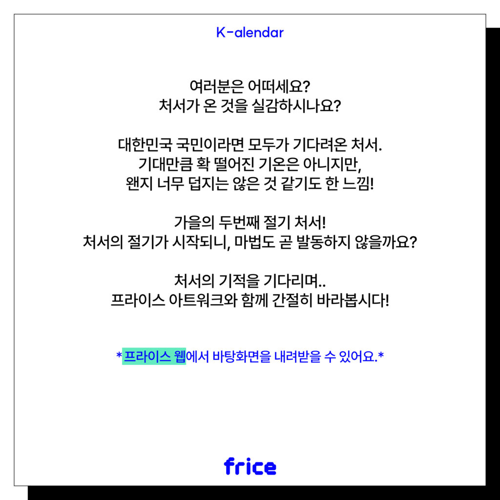 여러분은 어떠세요?
처서가 온 것을 실감하시나요?
대한민국 국민이라면 모두가 기다려온 처서.
기대만큼 확 떨어진 기온은 아니지만, 왠지 너무 덥지는 않은 것 같기도 한 느낌!
가을의 두번째 절기 처서!
처서의 절기가 시작되니, 마법도 곧 발동하지 않을까요?
처서의 기적을 기다리며..
프라이스 아트워크와 함께 간절히 바라봅시다!
*프라이스 웹에서 바탕화면을 내려받을 수 있어요.*