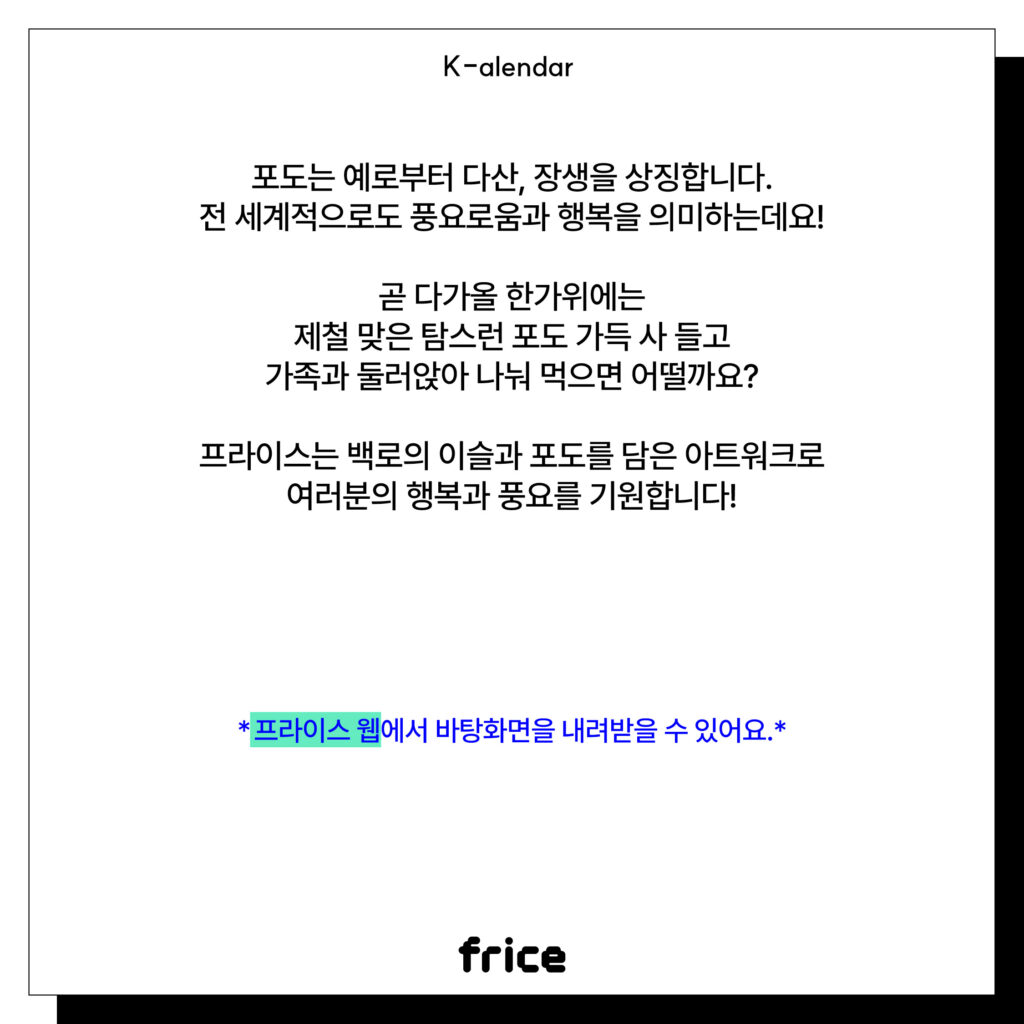 포도는 예로부터 다산, 장생을 상징합니다.
전 세계적으로도 풍요로움과 행복을 의미하는데요!
곧 다가올 한가위에는
제철 맞은 탐스런 포도 가득 사 들고
가족과 둘러앉아 나눠 먹으면 어떨까요?
 
프라이스는 백로의 이슬과 포도를 담은 아트워크로
여러분의 행복과 풍요를 기원합니다!
*프라이스 웹에서 바탕화면을 내려받을 수 있어요.*