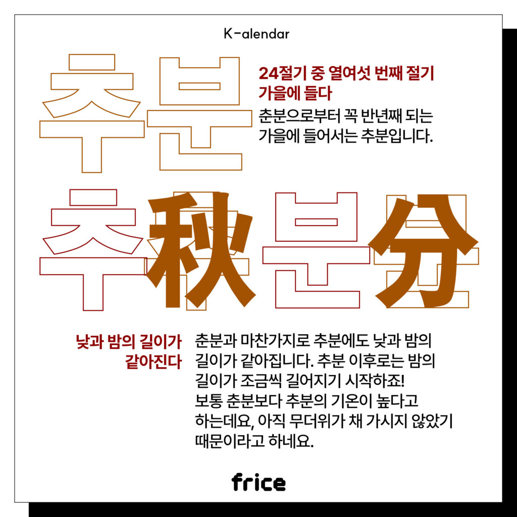 추분
24절기 중 열여섯 번째 절기
가을에 들다
춘분으로부터 꼭 반년째 되는 가을에 들어서는 추분입니다.
낮과 밤의 길이가 같아진다
춘분과 마찬가지로 추분에도 낮과 밤의 길이가 같아집니다. 
추분 이후로는 밤의 길이가 조금씩 길어지기 시작하죠! 
보통 춘분보다 추분의 기온이 높다고 하는데요, 아직 무더위가 채 가시지 않았기 때문이라고 하네요.