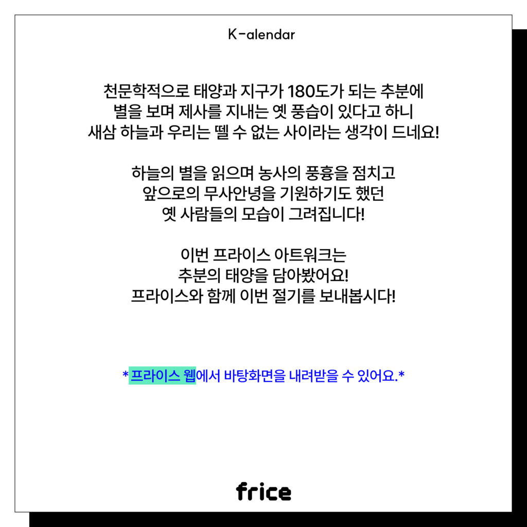 천문학적으로 태양과 지구가 180도가 되는 추분에 별을 보며 제사를 지내는 옛 풍습이 있다고 하니 새삼 하늘과 우리는 뗄 수 없는 사이라는 생각이 드네요!
하늘의 별을 읽으며 농사의 풍흉을 점치고 앞으로의 무사안녕을 기원하기도 했던 옛 사람들의 모습이 그려집니다!
이번 프라이스 아트워크는 추분의 태양을 담아봤어요!
프라이스와 함께 이번 절기를 보내봅시다!
*프라이스 웹에서 바탕화면을 내려받을 수 있어요.*