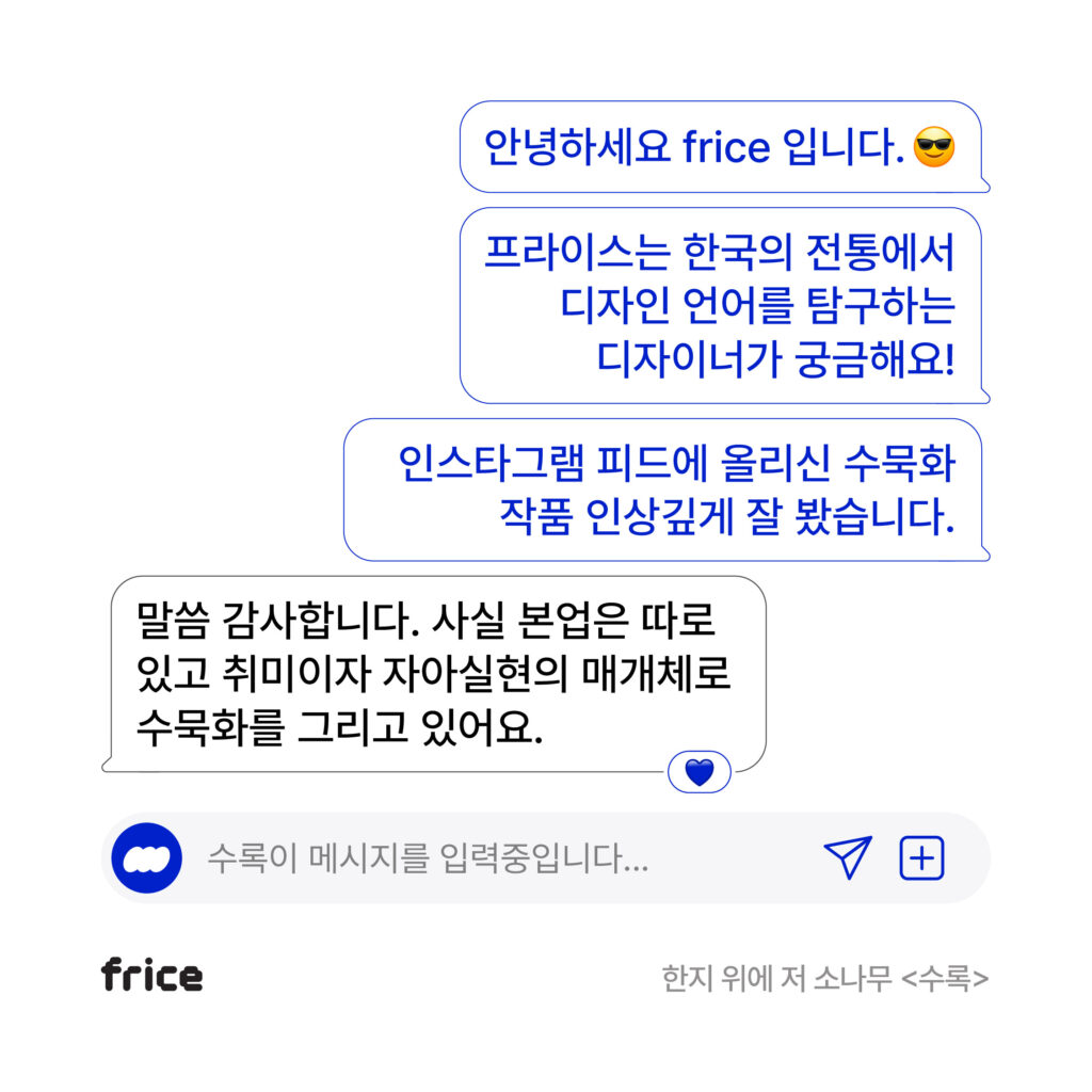 인터뷰 콘텐츠 DM그라운드의 인트로 다이얼로그. 안녕하세요 frice입니다. 프라이스는 한국의 전통에서 디자인 언어를 탐구하는 디자이너가 궁금해요! 인스타그램 피드에 올리신 수묵화 작품 인상깊게 잘 봤습니다. 말씀 감사합니다. 사실 본업은 따로 있고 취미이자 자아실현의 매개체로 수묵화를 그리고 있어요.