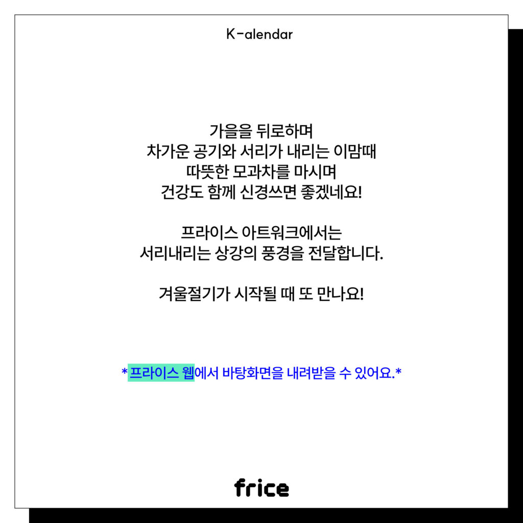 가을을 뒤로하며 차가운 공기와 서리가 내리는 이맘때 따뜻한 모과차를 마시며 건강도 함께 신경쓰면 좋겠네요!
프라이스 아트워크에서는
서리내리는 상강의 풍경을 전달합니다.
겨울절기가 시작될 때 또 만나요!
*프라이스 웹에서 바탕화면을 내려받을 수 있어요.*