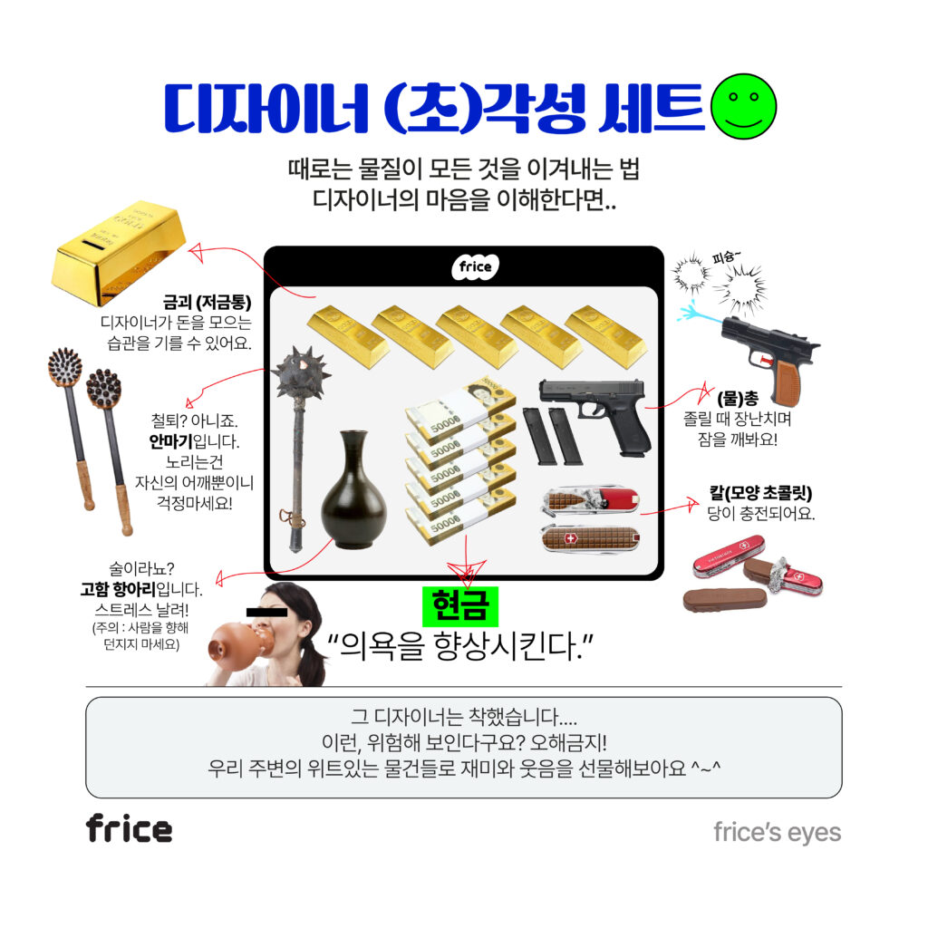 디자이너 (초) 각성 세트를 소개한다 때로는 물질이 모든 것을 이겨내는 법 디자이너의 마음을 이해한다면.. 세트구성은 금괴와 철퇴를 닮은 안마기, 고함을 지르는 항아리, 물총과 칼 모양 초콜릿. 그리고 현금 "의욕을 향상시킨다" 그 디자이너는 착했습니다... 이런, 위험해 보인다구요? 오해금지! 우리 주변의 위트있는 물건들로 재미와 웃음을 선물해보아요 ^~^