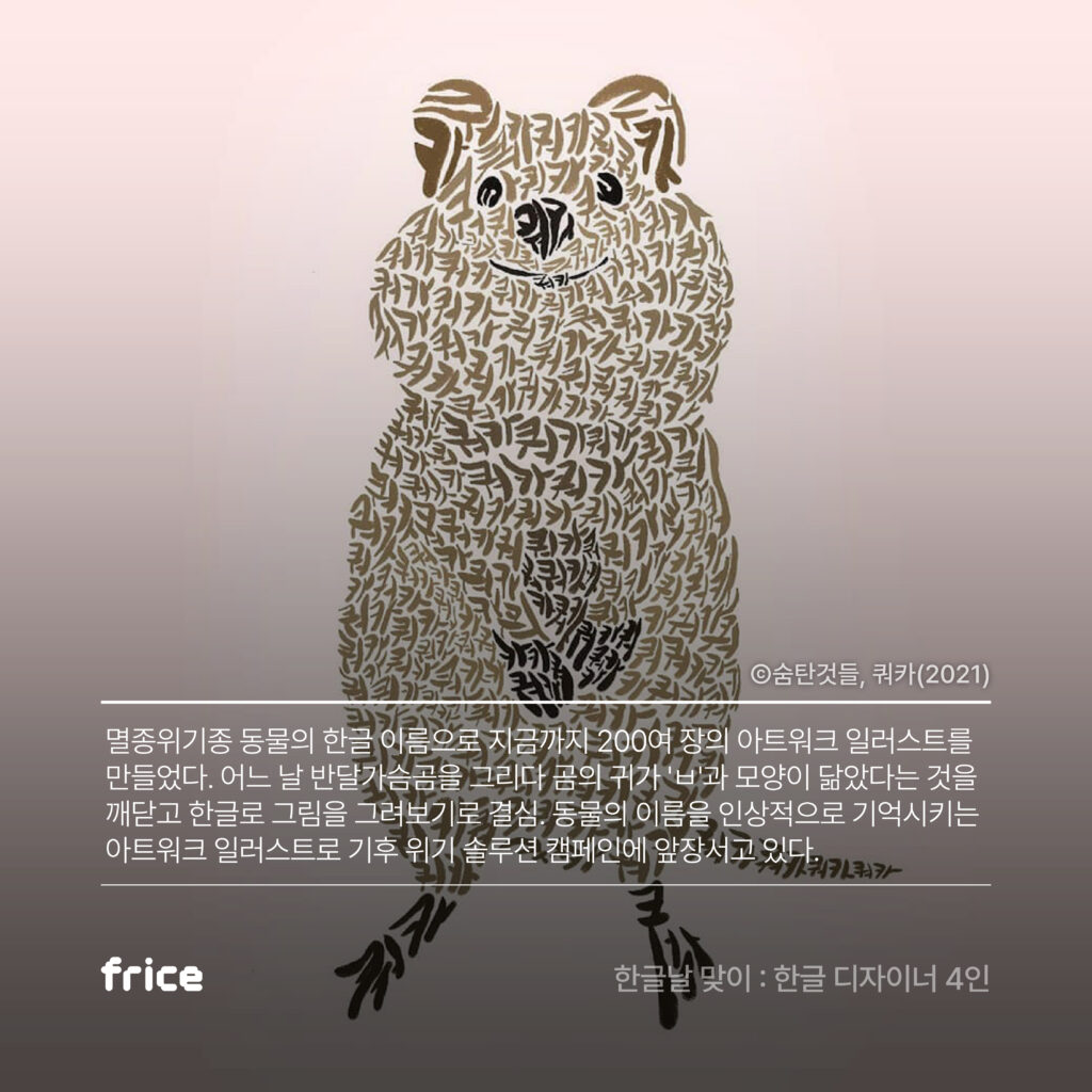 frice의 숨탄것들 디자인 소개 멸종위기종 동물의 한글 이름으로 지금까지 200여 장의 아트워크 일러스트를 만들었다. 어느 날 반달가슴곰을 그리다 곰의 귀가 'ㅂ'과 모양이 닮았다는 것을 깨닫고 한글로 그림을 그려보기로 결심. 동물의 이름을 인상적으로 기억시키는 아트워크 일러스트로 기후 위기 솔루션 캠페인에 앞장서고 있다.