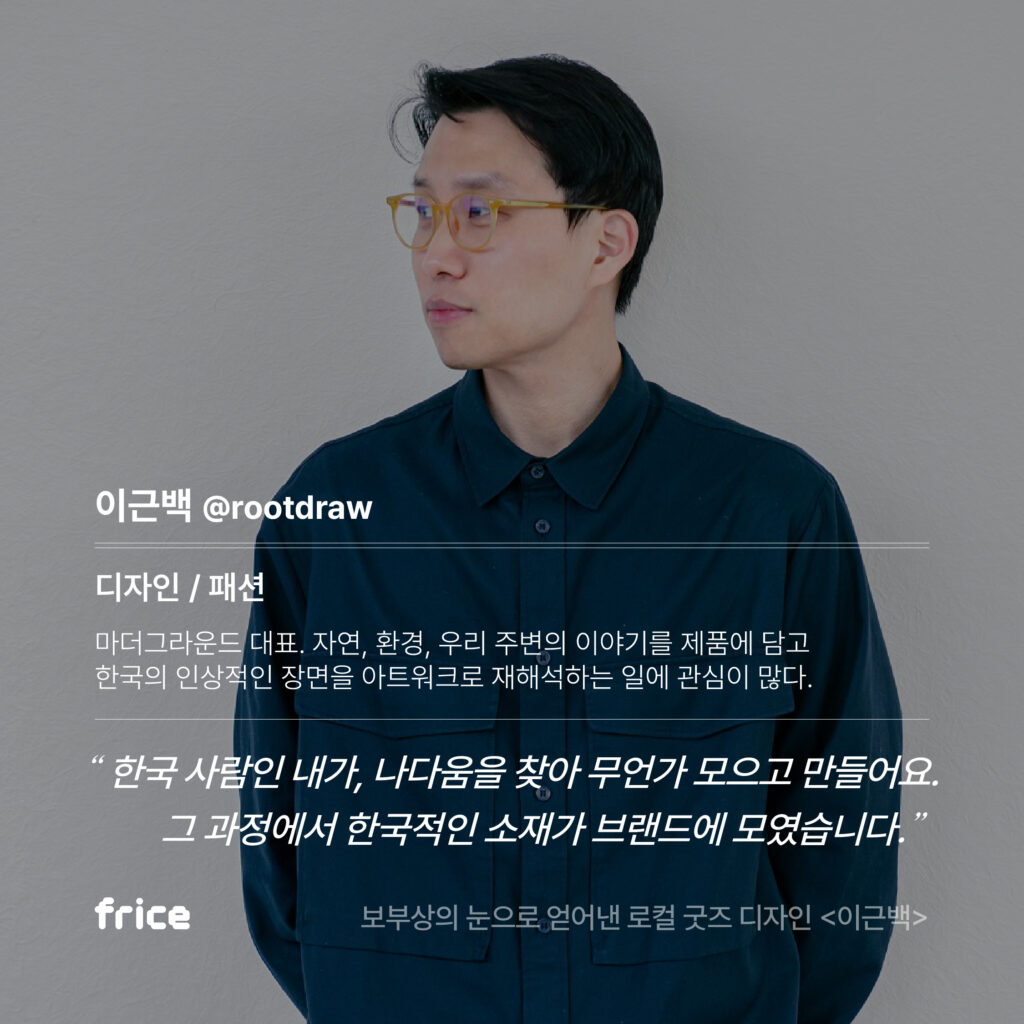 디자이너 이근백의 프로필. 이근백 @rootdraw 디자인 / 패션 마더그라운드 대표. 자연, 환경, 우리 주변의 이야기를 제품에 담고 한국의 인상적인 장면을 아트워크로 재해석하는 일에 관심이 많다. "한국 사람인 내가, 나다움을 찾아 무언가 모으고 만들어요. 그 과정에서 한국적인 소재가 브랜드에 모였습니다."