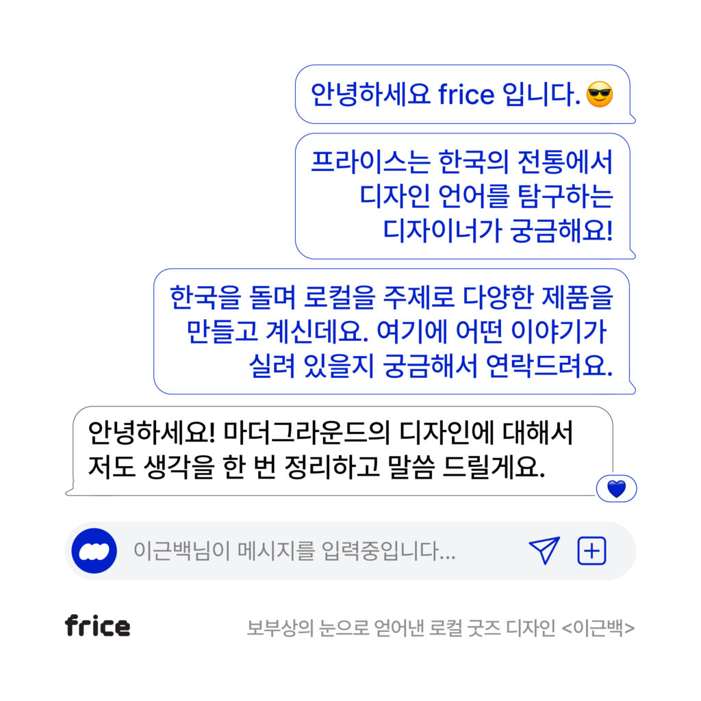 인터뷰 콘텐츠 DM그라운드의 인트로 다이얼로그. 안녕하세요 frice입니다. 프라이스는 한국의 전통에서 디자인 언어를 탐구하는 디자이너가 궁금해요! 한국을 돌며 로컬을 주제로 다양한 제품을 만들고 계신데요. 여기에 어떤 이야기가 실려 있을지 궁금해서 연락드려요. 안녕하셍! 마더그라운드의 디자인에 대해서 저도 생각을 한 번 정리하고 말씀 드릴게요.