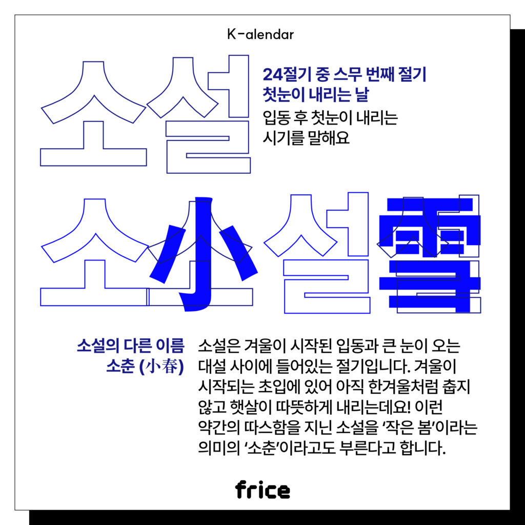 소설
24절기 중 스무 번째 절기
첫눈이 내리는 날
입동 후 첫눈이 내리는 시기를 말해요
소설의 다른 이름 소춘 (小春)
소설은 겨울이 시작된 입동과 큰 눈이 오는 대설 사이에 들어있는 절기입니다. 
겨울이 시작되는 초입에 있어 아직 한겨울처럼 춥지 않고 햇살이 따뜻하게 내리는데요! 
이런 약간의 따스함을 지닌 소설을 ‘작은 봄’이라는 의미의 ‘소춘’이라고도 부른다고 합니다.
