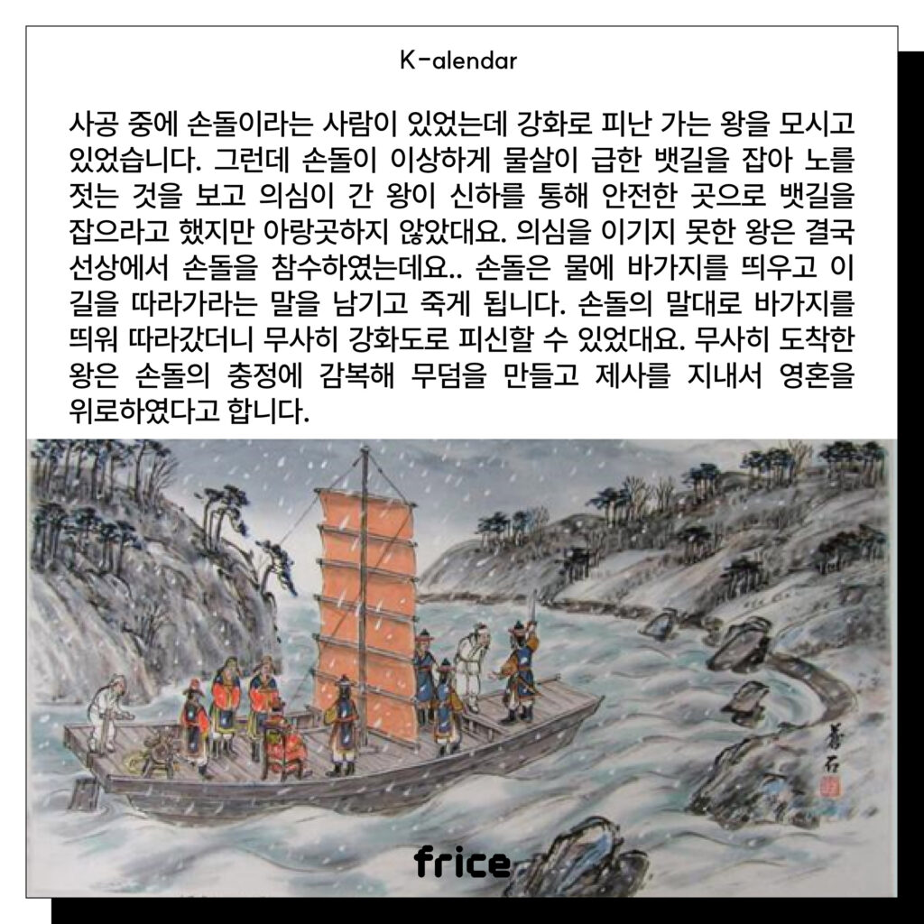 사공 중에 손돌이라는 사람이 있었는데 강화로 피난 가는 왕을 모시고 있었습니다. 
그런데 손돌이 이상하게 물살이 급한 뱃길을 잡아 노를 젓는 것을 보고 의심이 간 왕이 신하를 통해 안전한 곳으로 뱃길을 잡으라고 했지만 아랑곳하지 않았대요. 
의심을 이기지 못한 왕은 결국 선상에서 손돌을 참수하였는데요.. 손돌은 물에 바가지를 띄우고 이 길을 따라가라는 말을 남기고 죽게 됩니다. 
손돌의 말대로 바가지를 띄워 따라갔더니 무사히 강화도로 피신할 수 있었대요. 
무사히 도착한 왕은 손돌의 충정에 감복해 무덤을 만들고 제사를 지내서 영혼을 위로하였다고 합니다.
(눈바람이 치고 물살이 쎈 강위에 있는 배 한척과 사람들 풍속화)