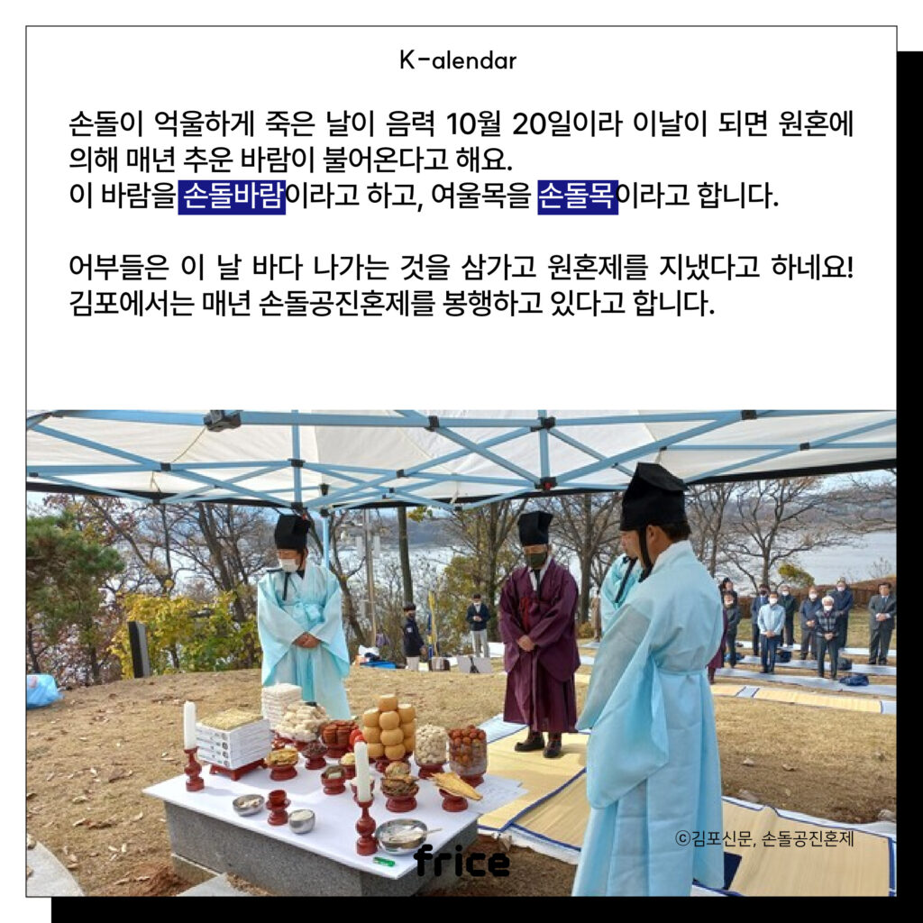 손돌이 억울하게 죽은 날이 음력 10월 20일이라 이날이 되면 원혼에 의해 매년 추운 바람이 불어온다고 해요. 
이 바람을 손돌바람이라고 하고, 여울목을 손돌목이라고 합니다. 
어부들은 이 날 바다 나가는 것을 삼가고 원혼제를 지냈다고 하네요! 김포에서는 매년 손돌공진혼제를 봉행하고 있다고 합니다.
(제사 지내는 사람들 사진 (c)김포신문, 손돌공진혼제)