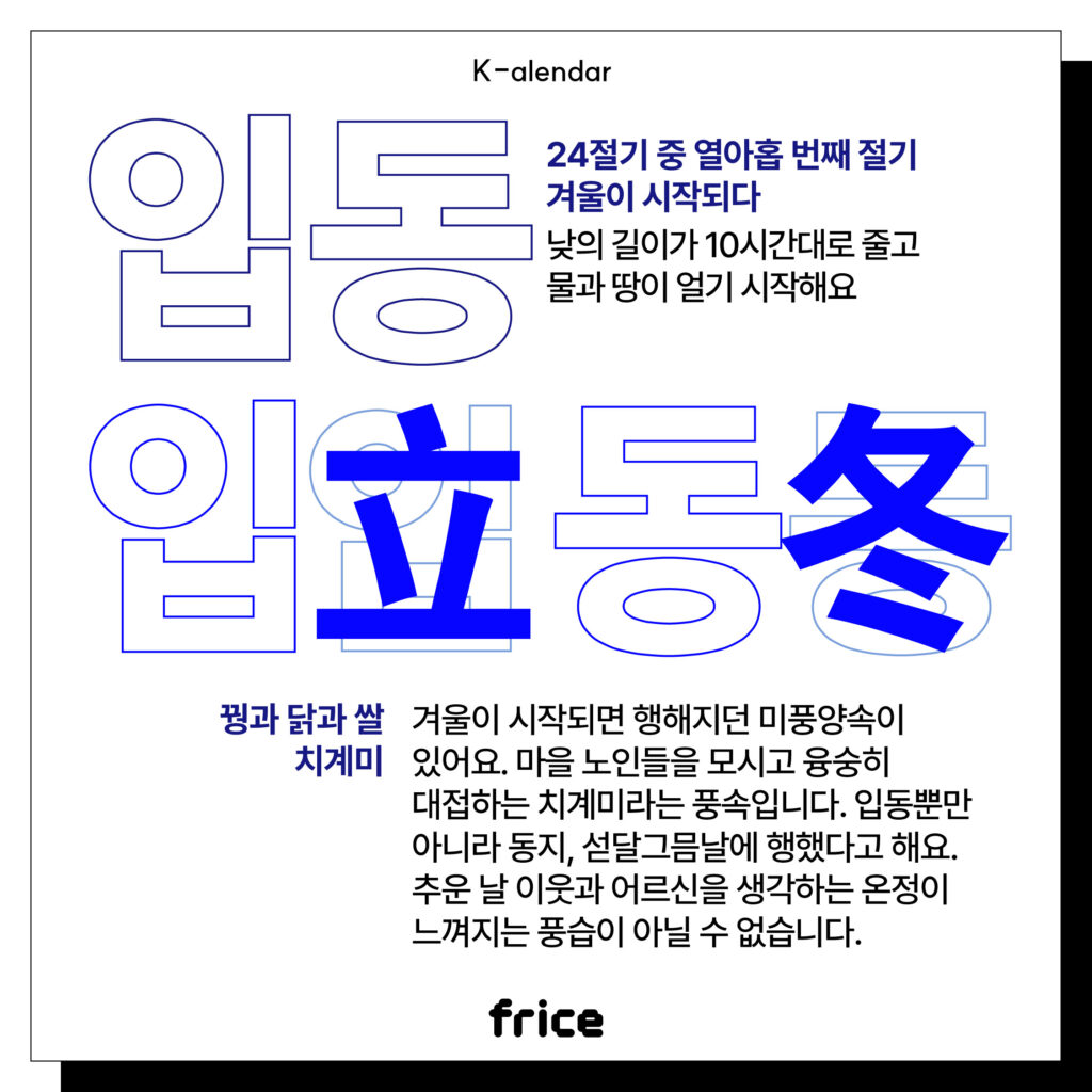 입동
24절기 중 열아홉 번째 절기
겨울이 시작되다
낮의 길이가 10시간대로 줄고 물과 땅이 얼기 시작해요
꿩과 닭과 쌀 치계미
겨울이 시작되면 행해지던 미풍양속이 있어요. 마을 노인들을 모시고 융숭히 대접하는 치계미라는 풍속입니다. 
입동뿐만 아니라 동지, 섣달그믐날에 행했다고 해요. 
추운 날 이웃과 어르신을 생각하는 온정이 느껴지는 풍습이 아닐 수 없습니다.
