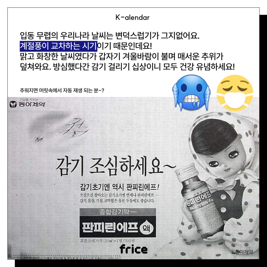 입동 무렵의 우리나라 날씨는 변덕스럽기가 그지없어요.
계절풍이 교차하는 시기이기 때문인데요!
맑고 화창한 날씨였다가 갑자기 겨울바람이 불며 매서운 추위가
덮쳐와요. 방심했다간 감기 걸리기 십상이니 모두 건강 유념하세요!
(감기 조심하세요~ 판피린에프 옛날 신문 광고 이미지 (c)동아제약)       