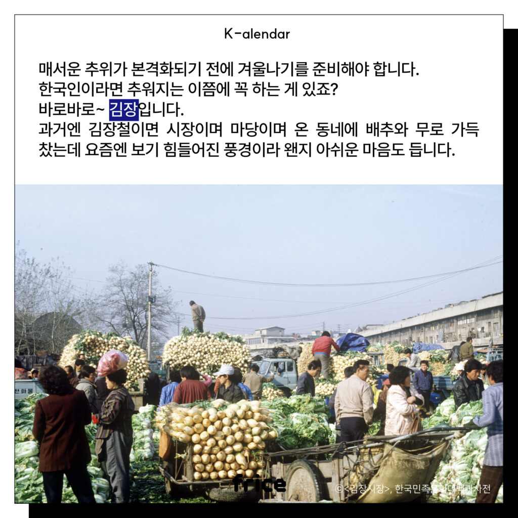 매서운 추위가 본격화되기 전에 겨울나기를 준비해야 합니다.
한국인이라면 추워지는 이쯤에 꼭 하는 게 있죠?
바로바로~ 김장입니다. 
과거엔 김장철이면 시장이며 마당이며 온 동네에 배추와 무로 가득 찼는데 요즘엔 보기 힘들어진 풍경이라 왠지 아쉬운 마음도 듭니다.
(무, 배추가 가득실린 리어카, 트럭과 모여있는 사람 이미지 (c)김장시장, 한국민속문화대백과사전)