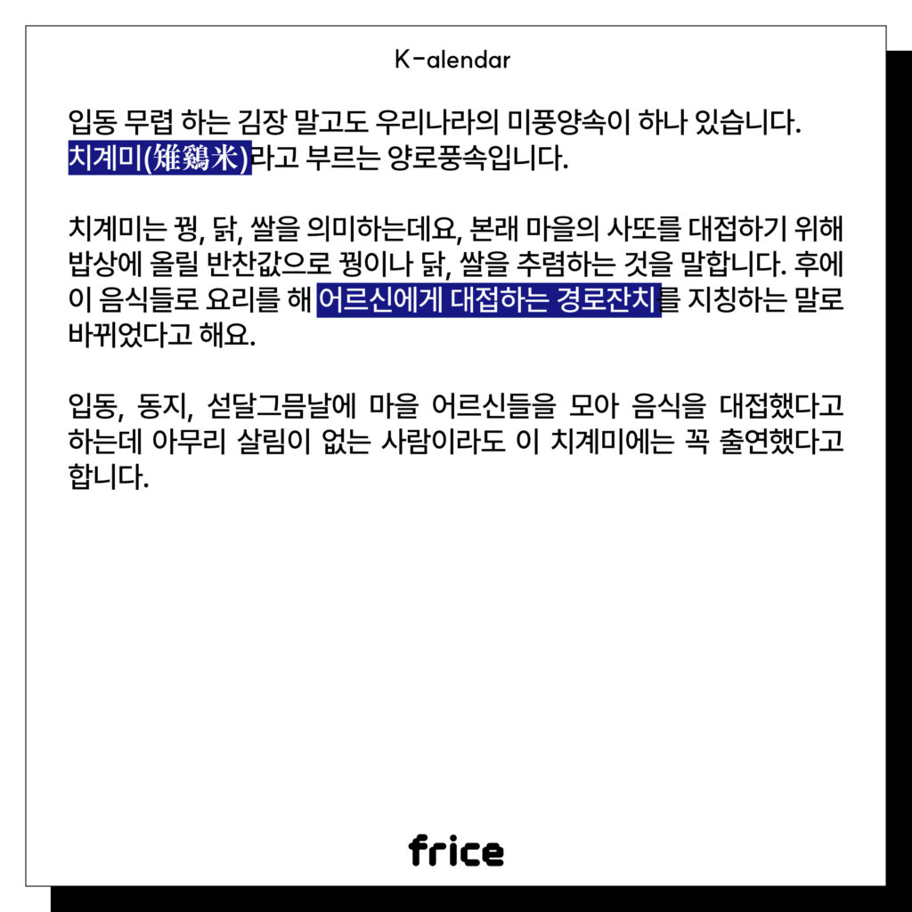 입동 무렵 하는 김장 말고도 우리나라의 미풍양속이 하나 있습니다.
치계미(雉鷄米)라고 부르는 양로풍속입니다. 
치계미는 꿩, 닭, 쌀을 의미하는데요, 본래 마을의 사또를 대접하기 위해 밥상에 올릴 반찬값으로 꿩이나 닭, 쌀을 추렴하는 것을 말합니다. 후에 이 음식들로 요리를 해 어르신에게 대접하는 경로잔치를 지칭하는 말로 바뀌었다고 해요. 
입동, 동지, 섣달그믐날에 마을 어르신들을 모아 음식을 대접했다고 하는데 아무리 살림이 없는 사람이라도 이 치계미에는 꼭 출연했다고 합니다.