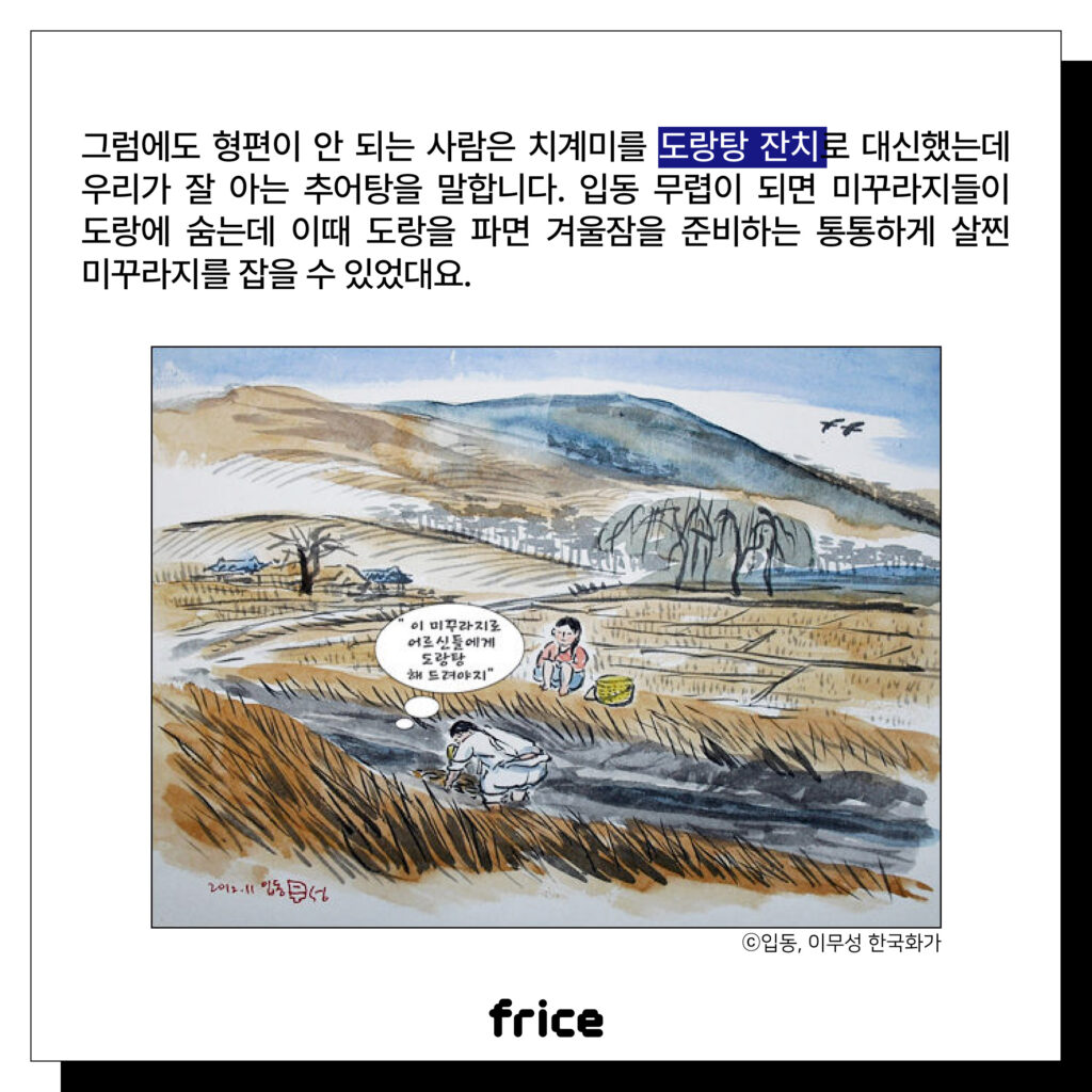 그럼에도 형편이 안 되는 사람은 치계미를 도랑탕 잔치로 대신했는데 우리가 잘 아는 추어탕을 말합니다. 
입동 무렵이 되면 미꾸라지들이 도랑에 숨는데 이때 도랑을 파면 겨울잠을 준비하는 통통하게 살찐 미꾸라지를 잡을 수 있었대요.
(도랑에서 미꾸라지 잡는 어린이의 모습 풍속화 (c)입동, 이무성 한국화가)