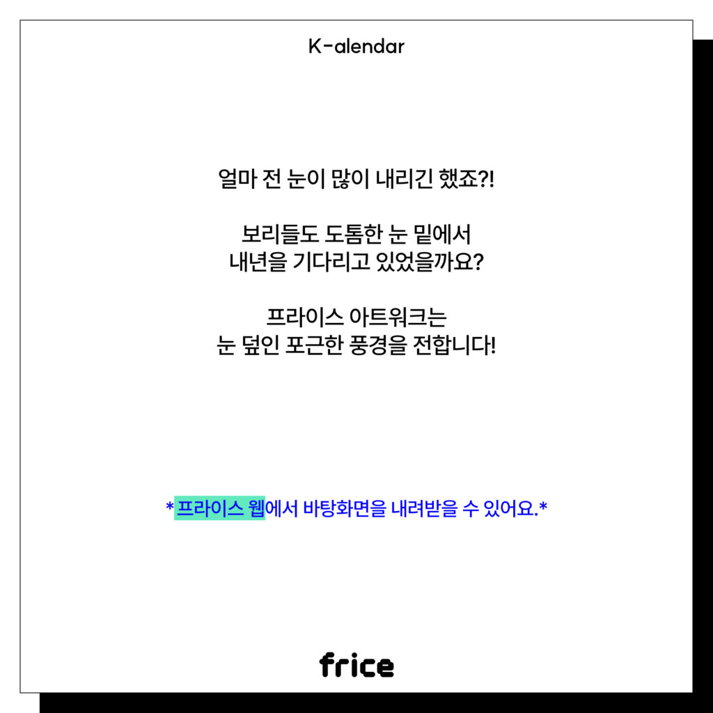 얼마 전 눈이 많이 내리긴 했죠?!
보리들도 도톰한 눈 밑에서
내년을 기다리고 있었을까요?
프라이스 아트워크는 눈 덮인 포근한 풍경을 전합니다!
*프라이스 웹에서 바탕화면을 내려받을 수 있어요.*