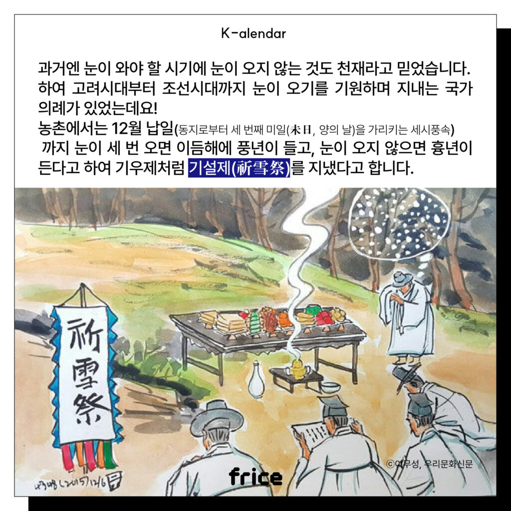 과거엔 눈이 와야 할 시기에 눈이 오지 않는 것도 천재라고 믿었습니다.
하여 고려시대부터 조선시대까지 눈이 오기를 기원하며 지내는 국가 의례가 있었는데요! 
농촌에서는 12월 납일(동지로부터 세 번째 미일(未日, 양의 날)을 가리키는 세시풍속)
 까지 눈이 세 번 오면 이듬해에 풍년이 들고, 눈이 오지 않으면 흉년이 든다고 하여 기우제처럼 기설제(祈雪祭)를 지냈다고 합니다.
(기설제 하는 모습을 담아낸 풍속화 (C)이무성, 우리문화신문)